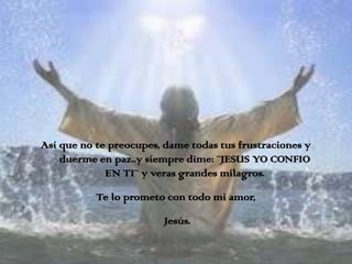 Así que no te preocupes, dame todas tus frustraciones y
    duerme en paz..y siempre dime: ¨JESUS YO CONFIO
             EN TI¨ y veras grandes milagros.

           Te lo prometo con todo mi amor,

                         Jesús.
 