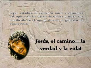 Según estudios, su existencia inicio a comienzos
del siglo I en las tierras de Galilea y Judea. Fue
crucificado en el ano 30 durante el gobierno de
Poncio Pilato.




                 Jesús, el camino…la
                   verdad y la vida!
 
