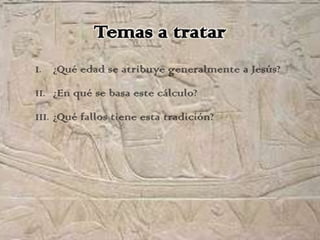 Temas a tratar
I.   ¿Qué edad se atribuye generalmente a Jesús?
II. ¿En qué se basa este cálculo?

III. ¿Qué fallos tiene esta tradición?
 