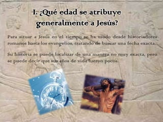 I. ¿Qué edad se atribuye
            generalmente a Jesús?
Para situar a Jesús en el tiempo se ha usado desde historiadores
romanos hasta los evangelios, tratando de buscar una fecha exacta.

Su historia se puede localizar de una manera no muy exacta, pero
se puede decir que sus años de vida fueron pocos.
 