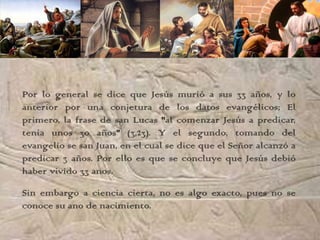 Por lo general se dice que Jesús murió a sus 33 años, y lo
anterior por una conjetura de los datos evangélicos; El
primero, la frase de san Lucas "al comenzar Jesús a predicar,
tenía unos 30 años" (3,23). Y el segundo, tomando del
evangelio se san Juan, en el cual se dice que el Señor alcanzó a
predicar 3 años. Por ello es que se concluye que Jesús debió
haber vivido 33 anos.

Sin embargo a ciencia cierta, no es algo exacto, pues no se
conoce su ano de nacimiento.
 