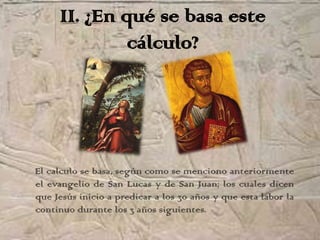 II. ¿En qué se basa este
              cálculo?




El calculo se basa, según como se menciono anteriormente
el evangelio de San Lucas y de San Juan; los cuales dicen
que Jesús inicio a predicar a los 30 años y que esta labor la
continuo durante los 3 años siguientes.
 