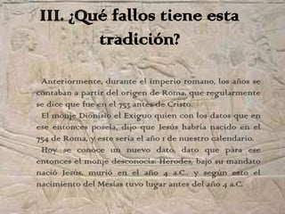III. ¿Qué fallos tiene esta
        tradición?
 Anteriormente, durante el imperio romano, los años se
contaban a partir del origen de Roma, que regularmente
se dice que fue en el 753 antes de Cristo.
 El monje Dionisio el Exiguo quien con los datos que en
ese entonces poseía, dijo que Jesús habría nacido en el
754 de Roma, y este seria el año 1 de nuestro calendario.
 Hoy se conoce un nuevo dato, dato que para ese
entonces el monje desconocía: Herodes, bajo su mandato
nació Jesús, murió en el año 4 a.C., y según esto el
nacimiento del Mesías tuvo lugar antes del año 4 a.C.
 