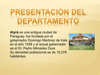 Atyrá es una antigua ciudad de
Paraguay, fue fundada por el
gobernador Domingo Martinez de Irala
en el año 1538 y el actual gobernador
es el Dr. Pedro Milciades Dure
Su densidad poblacional es de 15.278
habitantes.
 