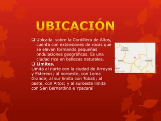  Ubicada sobre la Cordillera de Altos,
cuenta con extensiones de rocas que
se elevan formando pequeñas
ondulaciones geográficas. Es una
ciudad rica en bellezas naturales.
 Limites.
Limita al norte con la ciudad de Arroyos
y Estereos; al noroeste, con Loma
Grande; al sur limita con Tobatí; al
oeste, con Altos; y al suroeste limita
con San Bernardino e Ypacaraí
 