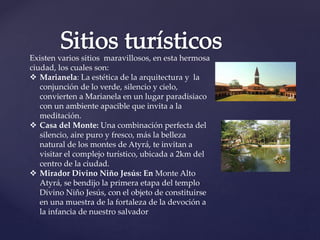 Existen varios sitios maravillosos, en esta hermosa
ciudad, los cuales son:
 Marianela: La estética de la arquitectura y la
conjunción de lo verde, silencio y cielo,
convierten a Marianela en un lugar paradisiaco
con un ambiente apacible que invita a la
meditación.
 Casa del Monte: Una combinación perfecta del
silencio, aire puro y fresco, más la belleza
natural de los montes de Atyrá, te invitan a
visitar el complejo turístico, ubicada a 2km del
centro de la ciudad.
 Mirador Divino Niño Jesús: En Monte Alto
Atyrá, se bendijo la primera etapa del templo
Divino Niño Jesús, con el objeto de constituirse
en una muestra de la fortaleza de la devoción a
la infancia de nuestro salvador
 