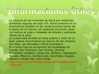La mayoría de las viviendas de Atyrá son modernas,
quedando algunas del siglo XIX. Atyrá conserva en su
arquitectura detalles de las construcciones típicas de
la época de la Colonia, así podemos encontrar casas
con techos de paja y rodeadas de árboles y palmeras
típicas de la zona.
La ciudad está dividida en área urbana y rural. En el
área urbana encontramos los barrios de San Antonio,
San Blás, Las Mercedes y María Auxiliadora
En el área rural se encuentran las localidades de
Candia, San Francisco, San Vicente, General
Bernardino Caballero, Zanja Jhu, Moñairy, Caacupemí,
Tacuaty, Mbururú, Candia Loma, Carumbey, Cauguá,
Potrero y Monte Alto, entre otras.
http://www.bienvenidoaparaguay.com/ciudades.php?x
mlcity=47
 