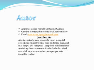  Alumna: Jessica Pamela Santacruz Guillén
 Carrera: Comercio Internacional. 1er semestre
 Email: santacruz_1505@hotmail.com
Justificación
Atyrá es actualmente conocida como la capital
ecológica de nuestro país, es considerada la ciudad
mas limpia del Paraguay, la séptima más limpia de
América y la octava comunidad saludable a nivel
mundial, es por ese motivo que opté por esta
increíble ciudad.
 