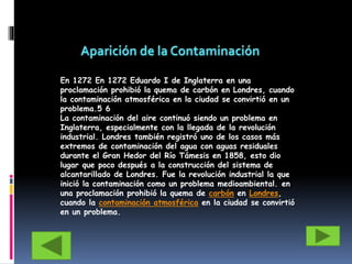 En 1272 En 1272 Eduardo I de Inglaterra en una
proclamación prohibió la quema de carbón en Londres, cuando
la contaminación atmosférica en la ciudad se convirtió en un
problema.5 6
La contaminación del aire continuó siendo un problema en
Inglaterra, especialmente con la llegada de la revolución
industrial. Londres también registró uno de los casos más
extremos de contaminación del agua con aguas residuales
durante el Gran Hedor del Río Támesis en 1858, esto dio
lugar que poco después a la construcción del sistema de
alcantarillado de Londres. Fue la revolución industrial la que
inició la contaminación como un problema medioambiental. en
una proclamación prohibió la quema de carbón en Londres,
cuando la contaminación atmosférica en la ciudad se convirtió
en un problema.
 