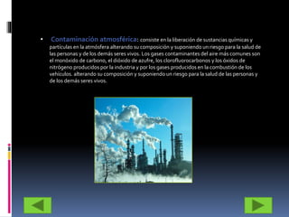 • Contaminación atmosférica: consiste en la liberación de sustancias químicas y
partículas en la atmósfera alterando su composición y suponiendo un riesgo para la salud de
las personas y de los demás seres vivos. Los gases contaminantes del aire más comunes son
el monóxido de carbono, el dióxido de azufre, los clorofluorocarbonos y los óxidos de
nitrógeno producidos por la industria y por los gases producidos en la combustión de los
vehículos. alterando su composición y suponiendo un riesgo para la salud de las personas y
de los demás seres vivos.
 