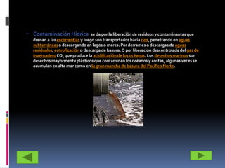 • Contaminación Hídrica se da por la liberación de residuos y contaminantes que
drenan a las escorrentías y luego son transportados hacia ríos, penetrando en aguas
subterráneas o descargando en lagos o mares. Por derrames o descargas de aguas
residuales, eutrofización o descarga de basura. O por liberación descontrolada del gas de
invernaderoCO2 que produce la acidificación de los océanos. Los desechos marinos son
desechos mayormente plásticos que contaminan los océanos y costas, algunas veces se
acumulan en alta mar como en la gran mancha de basura del Pacífico Norte.
 