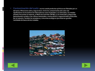 • Contaminación del suelo: ocurre cuando productos químicos son liberados por un
derrame o filtraciones sobre y bajo la tierra. Entre los contaminantes del suelo más
significativos se encuentran los hidrocarburos como el petróleo y sus derivados, los metales
pesados frecuentes en baterías, el Metil tert-butil éter (MTBE),14 los herbicidas y plaguicidas
generalmente rociados a los cultivos industriales y monocultivos y organoclorados producidos
por la industria.También los vertederos y cinturones ecológicos que entierran grandes
cantidades de basura de las ciudades.
 