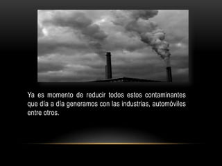 Ya es momento de reducir todos estos contaminantes
que día a día generamos con las industrias, automóviles
entre otros.
 