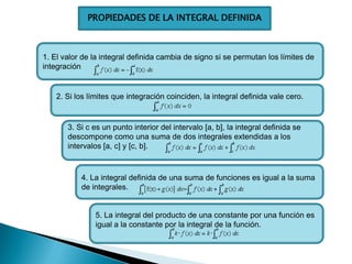 PROPIEDADES DE LA INTEGRAL DEFINIDA
1. El valor de la integral definida cambia de signo si se permutan los límites de
integración
2. Si los límites que integración coinciden, la integral definida vale cero.
3. Si c es un punto interior del intervalo [a, b], la integral definida se
descompone como una suma de dos integrales extendidas a los
intervalos [a, c] y [c, b].
4. La integral definida de una suma de funciones es igual a la suma
de integrales.
5. La integral del producto de una constante por una función es
igual a la constante por la integral de la función.
 