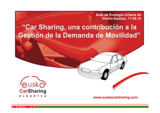 “Una contribución a la Gestión de la Demanda de Movilidad”

                                                   Aula de Ecologia Urbana de
                                                      Vitoria-Gasteiz, 17.06.10

 “Car Sharing, una contribución a la
Gestión de la Demanda de Movilidad”




                                                 www.euskocarsharing.com
 