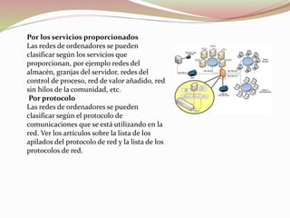 Por los servicios proporcionados
Las redes de ordenadores se pueden
clasificar según los servicios que
proporcionan, por ejemplo redes del
almacén, granjas del servidor, redes del
control de proceso, red de valor añadido, red
sin hilos de la comunidad, etc.
Por protocolo
Las redes de ordenadores se pueden
clasificar según el protocolo de
comunicaciones que se está utilizando en la
red. Ver los artículos sobre la lista de los
apilados del protocolo de red y la lista de los
protocolos de red.
 