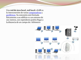 Una red de área local, red local o LAN es
la interconexión de varias computadoras y
periféricos. Su extensión está limitada
físicamente a un edificio o a un entorno de
200 metros, con repetidores podría llegar a
la distancia de un campo de 1 kilómetro
 