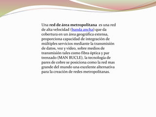 Una red de área metropolitana es una red
de alta velocidad (banda ancha) que da
cobertura en un área geográfica extensa,
proporciona capacidad de integración de
múltiples servicios mediante la transmisión
de datos, voz y vídeo, sobre medios de
transmisión tales como fibra óptica y par
trenzado (MAN BUCLE), la tecnología de
pares de cobre se posiciona como la red mas
grande del mundo una excelente alternativa
para la creación de redes metropolitanas.
 
