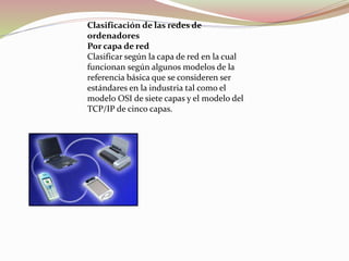 Clasificación de las redes de
ordenadores
Por capa de red
Clasificar según la capa de red en la cual
funcionan según algunos modelos de la
referencia básica que se consideren ser
estándares en la industria tal como el
modelo OSI de siete capas y el modelo del
TCP/IP de cinco capas.
 