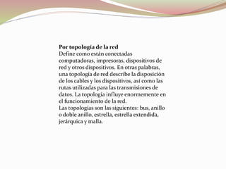 Por topología de la red
Define como están conectadas
computadoras, impresoras, dispositivos de
red y otros dispositivos. En otras palabras,
una topología de red describe la disposición
de los cables y los dispositivos, así como las
rutas utilizadas para las transmisiones de
datos. La topología influye enormemente en
el funcionamiento de la red.
Las topologías son las siguientes: bus, anillo
o doble anillo, estrella, estrella extendida,
jerárquica y malla.
 