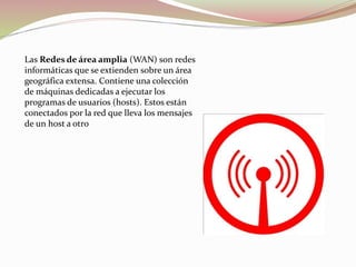 Las Redes de área amplia (WAN) son redes
informáticas que se extienden sobre un área
geográfica extensa. Contiene una colección
de máquinas dedicadas a ejecutar los
programas de usuarios (hosts). Estos están
conectados por la red que lleva los mensajes
de un host a otro
 