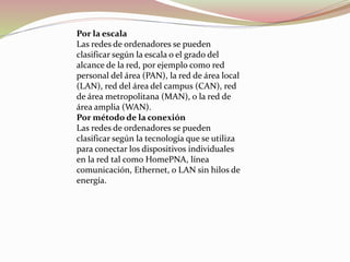 Por la escala
Las redes de ordenadores se pueden
clasificar según la escala o el grado del
alcance de la red, por ejemplo como red
personal del área (PAN), la red de área local
(LAN), red del área del campus (CAN), red
de área metropolitana (MAN), o la red de
área amplia (WAN).
Por método de la conexión
Las redes de ordenadores se pueden
clasificar según la tecnología que se utiliza
para conectar los dispositivos individuales
en la red tal como HomePNA, línea
comunicación, Ethernet, o LAN sin hilos de
energía.
 