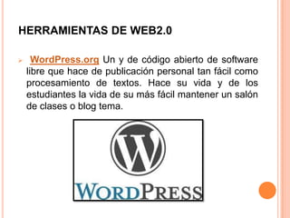HERRAMIENTAS DE WEB2.0

     WordPress.org Un y de código abierto de software
    libre que hace de publicación personal tan fácil como
    procesamiento de textos. Hace su vida y de los
    estudiantes la vida de su más fácil mantener un salón
    de clases o blog tema.
 