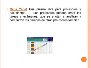    Capa Yapa! Una pizarra libre para profesores y
    estudiantes.     Los profesores pueden crear las
    tareas y exámenes, que se anotan y analizan y
    comparten las pruebas de otros profesores también.
 