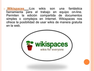     Wikispaces :Los wikis son una fantástica
    herramienta para el trabajo en equipo on-line.
    Permiten la edición compartida de documentos
    simples o complejos en Internet. Wikispaces nos
    ofrece la posibilidad de usar wikis de manera gratuita
    en la web.
 