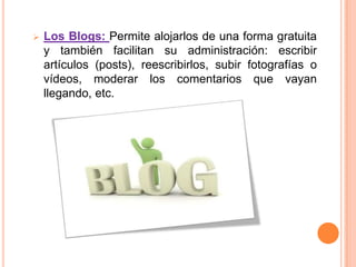    Los Blogs: Permite alojarlos de una forma gratuita
    y también facilitan su administración: escribir
    artículos (posts), reescribirlos, subir fotografías o
    vídeos, moderar los comentarios que vayan
    llegando, etc.
 