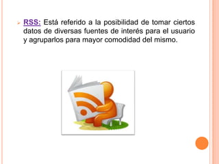    RSS: Está referido a la posibilidad de tomar ciertos
    datos de diversas fuentes de interés para el usuario
    y agruparlos para mayor comodidad del mismo.
 