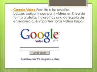    Google Video Permite a los usuarios
    buscar, cargar y compartir videos en línea de
    forma gratuita. Incluso hay una categoría de
    enseñanza que imparten horas videos largos.
 