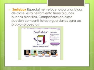    Smilebox Especialmente bueno para los blogs
    de clase, esta herramienta tiene algunas
    buenas plantillas. Compañeros de clase
    pueden compartir fotos o guardarlas para sus
    propios proyectos.
 