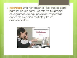    Hot Potato Una herramienta fácil que es gratis
    para los educadores. Construye tus propios
    crucigramas, de equiparación, respuestas
    cortas de elección múltiple y frases
    desordenadas.
 