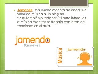     Jamendo Una buena manera de añadir un
    poco de música a un blog de
    clase.También puede ser útil para introducir
    la música mientras se trabaja con letras de
    canciones en el aula.
 