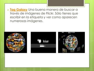    Tag Galaxy Una buena manera de buscar a
    través de imágenes de Flickr. Sólo tienes que
    escribir en la etiqueta y ver como aparecen
    numerosas imágenes.
 