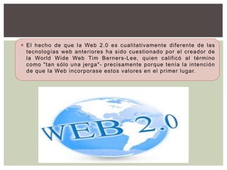  El hecho de que la Web 2.0 es cualitativamente diferente de las
  tecnologías web anteriores ha sido cuestionado por el creador de
  la World Wide Web Tim Berners-Lee, quien calificó al término
  como "tan sólo una jerga"- precisamente porque tenía la intención
  de que la Web incorporase estos valores en el primer lugar.
 
