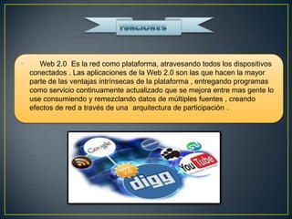 •      Web 2.0 Es la red como plataforma, atravesando todos los dispositivos
    conectados . Las aplicaciones de la Web 2.0 son las que hacen la mayor
    parte de las ventajas intrínsecas de la plataforma , entregando programas
    como servicio continuamente actualizado que se mejora entre mas gente lo
    use consumiendo y remezclando datos de múltiples fuentes , creando
    efectos de red a través de una arquitectura de participación .
 