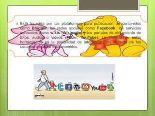    Está formada por las plataformas para publicación de contenidos
    como Blogger, las redes sociales como Facebook, los servicios
    conocidos como wikis (Wikipedia) y los portales de alojamiento de
    fotos, audios o videos (Flickr, YouTube). La esencia de estas
    herramientas es la posibilidad de interactuar con el resto de los
    usuarios o aportar los contenidos.
 