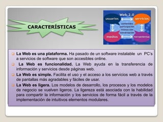 CARACTERÍSTICAS




 La Web es una plataforma. Ha pasado de un software instalable un PC’s
  a servicios de software que son accesibles online.
 La Web es funcionalidad. La Web ayuda en la transferencia de
  información y servicios desde páginas web.
 La Web es simple. Facilita el uso y el acceso a los servicios web a través
  de pantallas más agradables y fáciles de usar.
 La Web es ligera. Los modelos de desarrollo, los procesos y los modelos
  de negocio se vuelven ligeros. La ligereza está asociada con la habilidad
  para compartir la información y los servicios de forma fácil a través de la
  implementación de intuitivos elementos modulares.
 