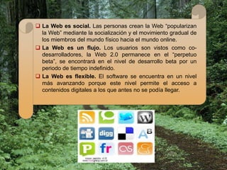  La Web es social. Las personas crean la Web “popularizan
  la Web” mediante la socialización y el movimiento gradual de
  los miembros del mundo físico hacia el mundo online.
 La Web es un flujo. Los usuarios son vistos como co-
  desarrolladores, la Web 2.0 permanece en el “perpetuo
  beta”, se encontrará en el nivel de desarrollo beta por un
  periodo de tiempo indefinido.
 La Web es flexible. El software se encuentra en un nivel
  más avanzando porque este nivel permite el acceso a
  contenidos digitales a los que antes no se podía llegar.
 