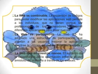 La Web es combinable. La expansión de códigos
 para poder modificar las aplicaciones web permite
 a los individuos, que no tienen porque ser
 profesionales de los ordenadores, combinar
 diferentes aplicaciones para crear nuevas.
La Web es participativa. La Web 2.0 ha
 adoptado una estructura de participación que
 alientan a los usuarios mejorar la aplicación
 mientras la utilizan, en vez de mantenerla rígida y
 controlada.
La Web está en nuestras manos. El aumento de
 la organización de la información enfatiza el uso
 amistoso de la misma a través de los enlaces.
 