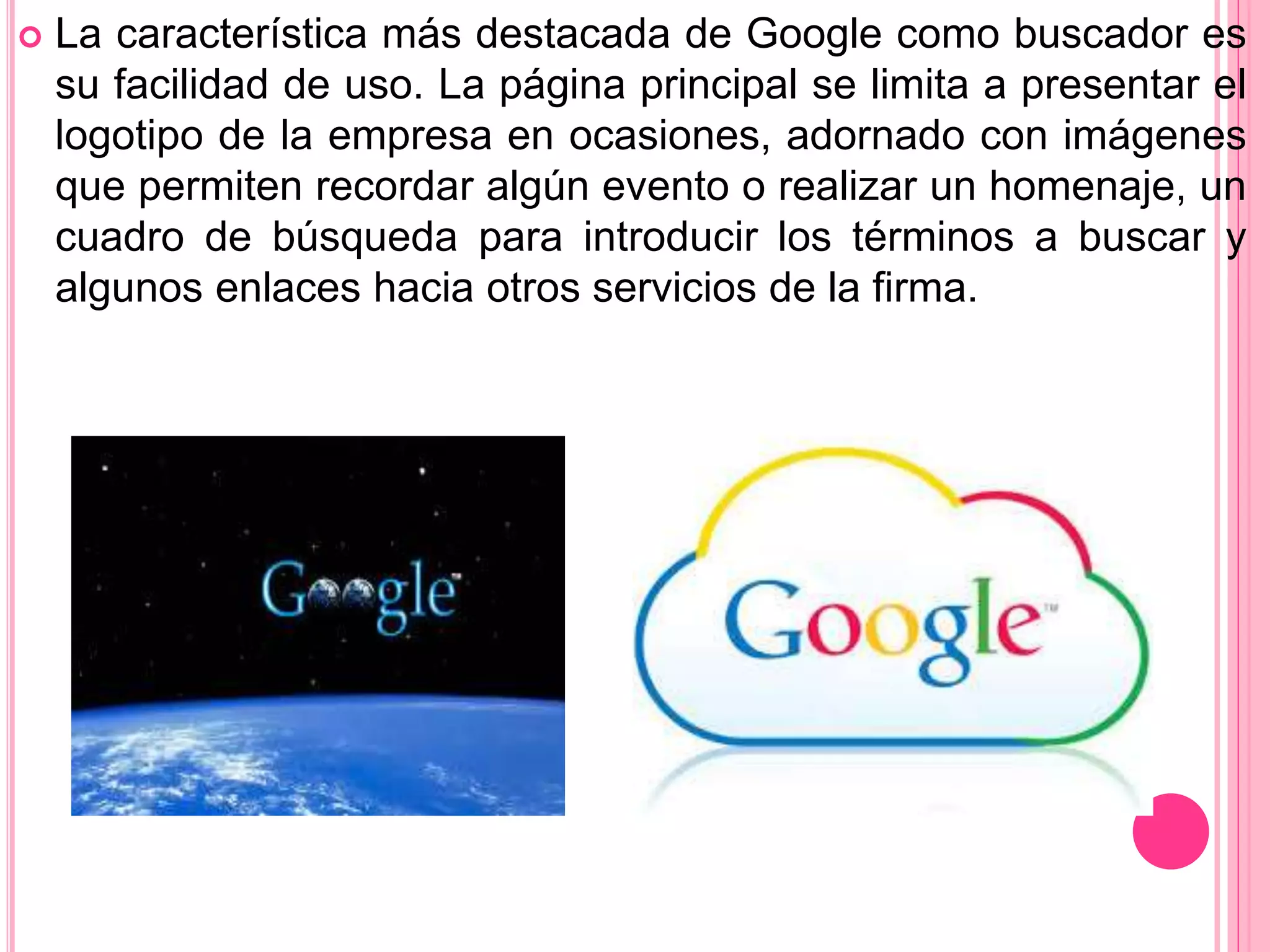  La característica más destacada de Google como buscador es
su facilidad de uso. La página principal se limita a presentar el
logotipo de la empresa en ocasiones, adornado con imágenes
que permiten recordar algún evento o realizar un homenaje, un
cuadro de búsqueda para introducir los términos a buscar y
algunos enlaces hacia otros servicios de la firma.