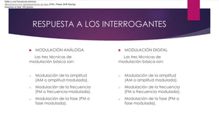 RESPUESTA A LOS INTERROGANTES
 MODULACIÓN ANÁLOGA
Las tres técnicas de
modulación básica son:
o Modulación de la amplitud
(AM o amplitud modulada).
o Modulación de la frecuencia
(FM o frecuencia modulada).
o Modulación de la fase (PM o
fase modulada).
 MODULACIÓN DIGITAL
Las tres técnicas de
modulación básica son:
o Modulación de la amplitud
(AM o amplitud modulada).
o Modulación de la frecuencia
(FM o frecuencia modulada).
o Modulación de la fase (PM o
fase modulada).
Salta a una frecuencia extrema.
•Modulación por desplazamiento de fase (PSK, Phase Shift Keying)
Desplaza la fase 180 grados.
 