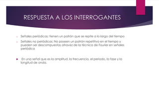 RESPUESTA A LOS INTERROGANTES
o Señales periódicas: tienen un patrón que se repite a lo largo del tiempo
o Señales no periódicas: No poseen un patrón repetitivo en el tiempo y
pueden ser descompuestas atravez de la técnica de Fourier en señales
periódica
 En una señal que es la amplitud, la frecuencia, el periodo, la fase y la
longitud de onda.
 
