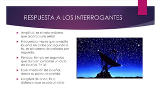 RESPUESTA A LOS INTERROGANTES
 Amplitud: es el valor máximo
que alcanza una señal
 Frecuencia: veces que se repite
la señal en ciclos por segundo o
Hz, es el numero de periodos por
segundo.
 Periodo: tiempo en segundos
que dura en cumplirse un ciclo
de la señal. P=1/f
 Fase: medición de la señal,
desde su punto de partida
 Longitud de onda. Es la
distancia que ocupa un ciclo
 