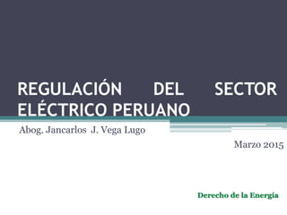REGULACIÓN DEL SECTOR
ELÉCTRICO PERUANO
Abog. Jancarlos J. Vega Lugo
Marzo 2015
Derecho de la Energía
 