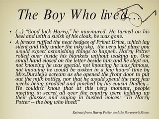 The Boy Who lived… (…) “Good luck Harry,” he murmured. He turned on his heel and with a swish of his cloak, he was gone. A breeze ruffled the neat hedges of Privet Drive, which lay silent and tidy under the inky sky,   the very last place you would expect astonishing things to happen.   Harry Potter rolled over inside his blankets without waking up.   One small hand closed on the letter beside him and he slept on, not knowing he was special,   not knowing he was famous, not knowing he would be woken in a few hours' time by Mrs.Dursley's scream as she opened the front door to put out the milk bottles,   nor that he would spend the next few weeks being prodded and pinched by his cousin Dudley... He couldn't know that at this very moment, people meeting in secret all over the country were holding up their glasses and saying in hushed voices: "To Harry Potter -- the boy  who lived!" Extract from Harry Potter and the Sorcerer’s Stone . 