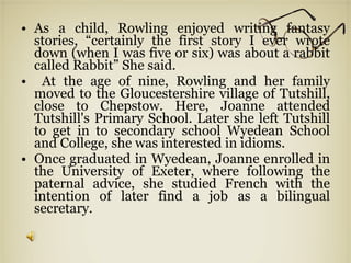 As a child, Rowling enjoyed writing fantasy stories, “certainly the first story I ever wrote down (when I was five or six) was about a rabbit called Rabbit” She said. At the age of nine, Rowling and her family moved to the Gloucestershire village of Tutshill, close to Chepstow. Here, Joanne attended Tutshill's Primary School. Later she left Tutshill to get in to secondary school Wyedean School and College, she was interested in idioms. Once graduated in Wyedean, Joanne enrolled in the University of Exeter, where following the paternal advice, she studied French with the intention of later find a job as a bilingual secretary. 