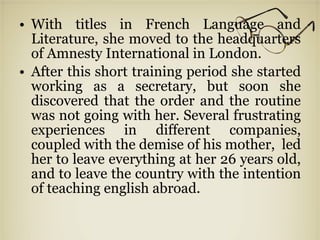 With titles in French Language and Literature, she moved to the headquarters of Amnesty International in London. After this short training period she started working as a secretary, but soon she discovered that the order and the routine was not going with her. Several frustrating experiences in different companies, coupled with the demise of his mother,  led her to leave everything at her 26 years old, and to leave the country with the intention of teaching english abroad. 